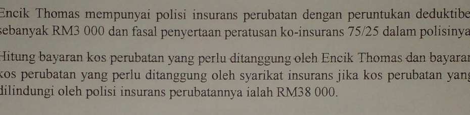 Encik Thomas mempunyai polisi insurans perubatan dengan peruntukan deduktibe 
sebanyak RM3 000 dan fasal penyertaan peratusan ko-insurans 75/25 dalam polisinya 
Hitung bayaran kos perubatan yang perlu ditanggung oleh Encik Thomas dan bayaran 
kos perubatan yang perlu ditanggung oleh syarikat insurans jika kos perubatan yan; 
dilindungi oleh polisi insurans perubatannya ialah RM38 000.