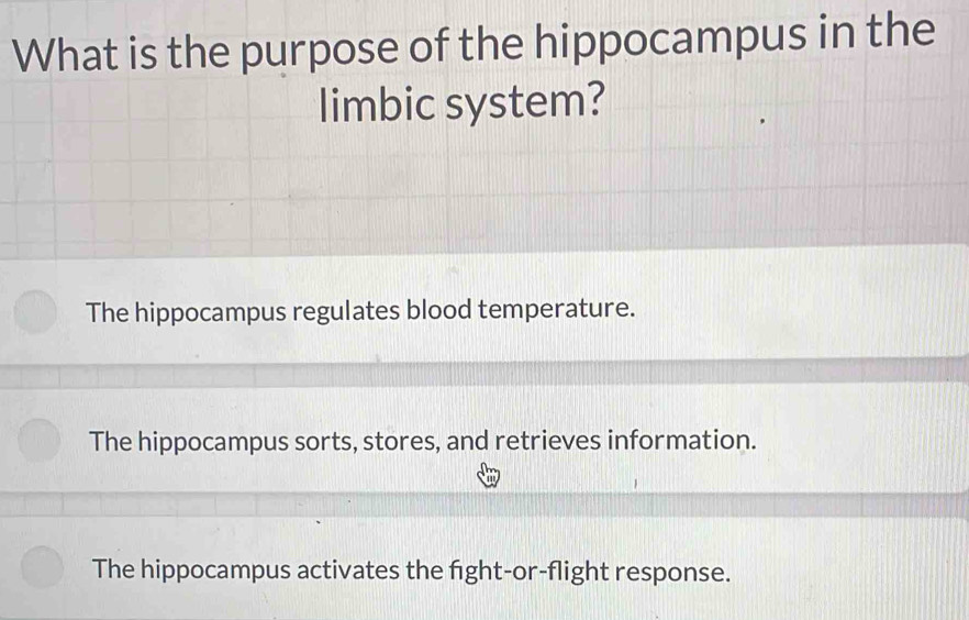 What is the purpose of the hippocampus in the
limbic system?
The hippocampus regulates blood temperature.
The hippocampus sorts, stores, and retrieves information.
The hippocampus activates the fight-or-flight response.