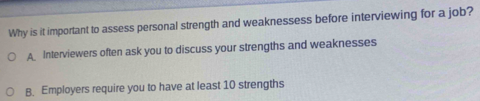 Why is it important to assess personal strength and weaknessess before interviewing for a job?
A. Interviewers often ask you to discuss your strengths and weaknesses
B. Employers require you to have at least 10 strengths