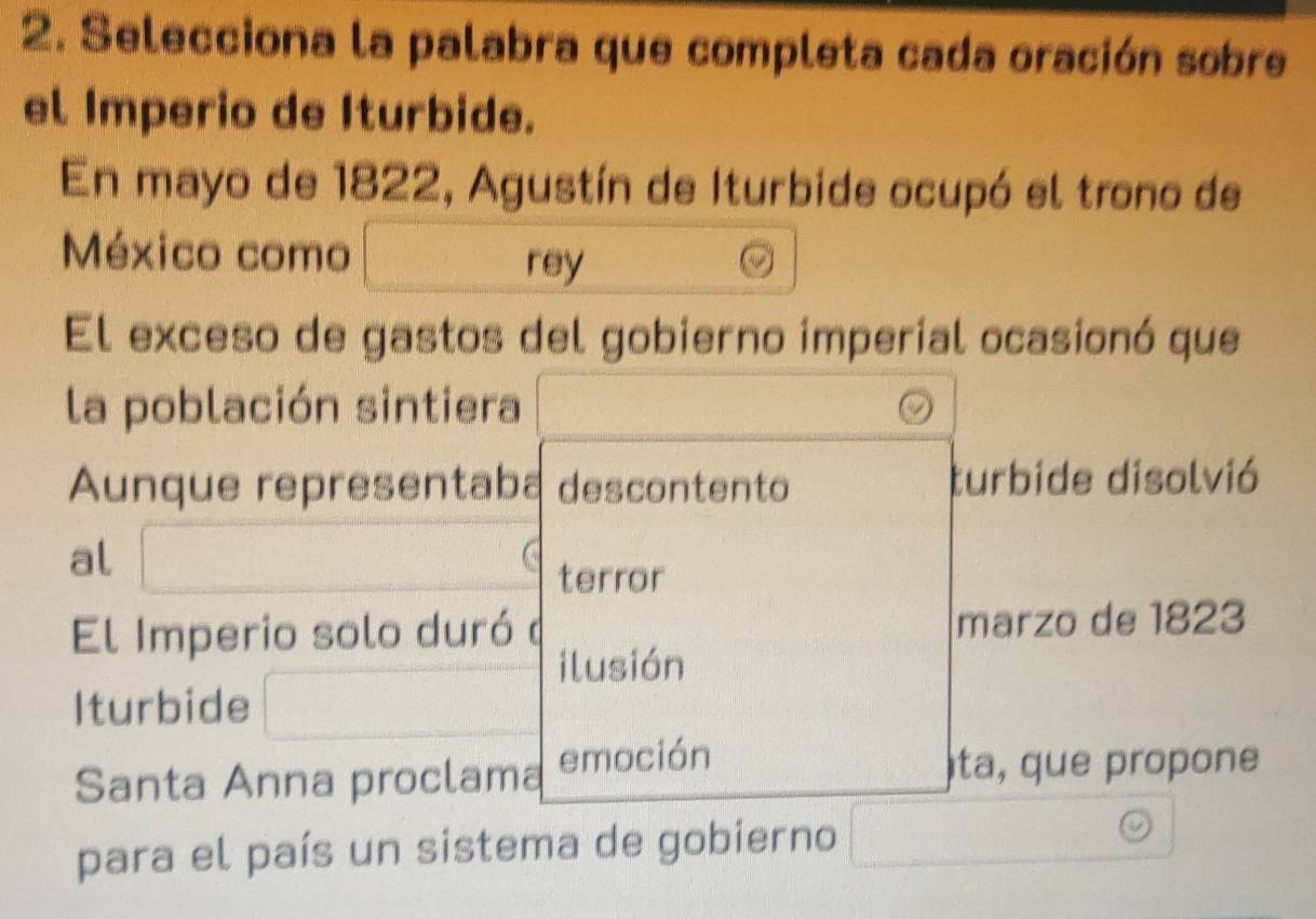 Selecciona la palabra que completa cada oración sobre 
el Imperio de Iturbide. 
En mayo de 1822, Agustín de Iturbide ocupó el trono de 
México como 
rey 
El exceso de gastos del gobierno imperial ocasionó que 
la población sintiera 
Aunque representaba descontento turbide disolvió 
al 
terror 
El Imperio solo duró marzo de 1823 
ilusión 
Iturbide 
Santa Anna proclama emoción ta, que propone 
para el país un sistema de gobierno