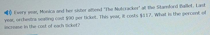 Every year, Monica and her sister attend 'The Nutcracker' at the Stamford Ballet. Last
year, orchestra seating cost $90 per ticket. This year, it costs $117. What is the percent of 
increase in the cost of each ticket?