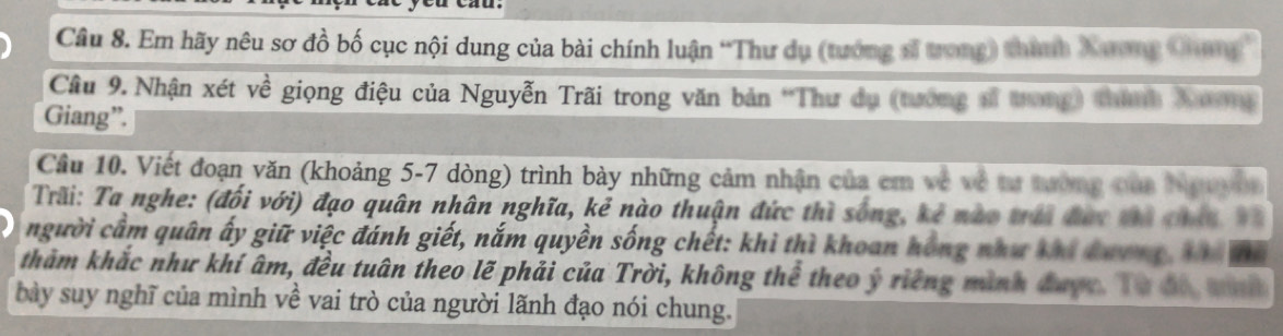 Em hãy nêu sơ đồ bố cục nội dung của bài chính luận “Thư dụ (tướng sĩ trong) thình Xương Qhang 
Câu 9.Nhận xét về giọng điệu của Nguyễn Trãi trong văn bản 'Thư dụ (tướng sĩ trong) thành Xươ1 
Giang”. 
Câu 10. Viết đoạn văn (khoảng 5-7 dòng) trình bày những cảm nhận của cm về về tư tường của Nguyhn 
Trãi: Ta nghe: (đối với) đạo quân nhân nghĩa, kẻ nào thuận đức thì sống, kẻ nào trái đàc tà chín X
người cầm quân ấy giữ việc đánh giết, nắm quyền sống chết: khì thì khoan hồng như khi đương Xhi để 
thảm khắc như khí âm, đều tuân theo lẽ phải của Trời, không thể theo ý riếng mình được. Từ đó, mh 
bày suy nghĩ của mình về vai trò của người lãnh đạo nói chung.