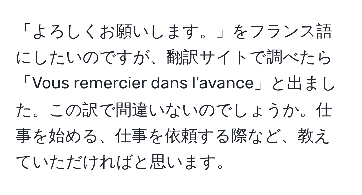 「よろしくお願いします。」をフランス語にしたいのですが、翻訳サイトで調べたら「Vous remercier dans l'avance」と出ました。この訳で間違いないのでしょうか。仕事を始める、仕事を依頼する際など、教えていただければと思います。