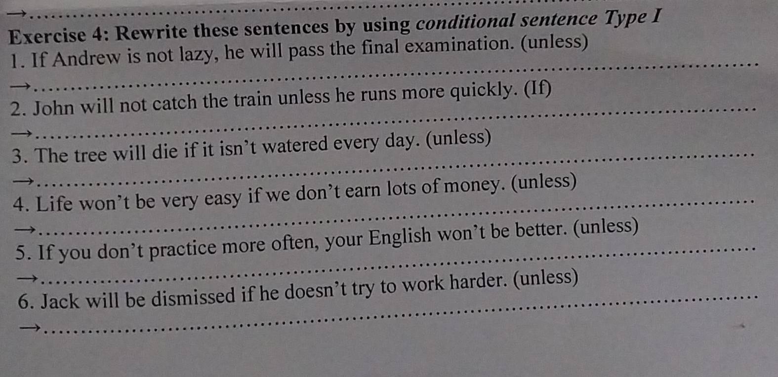 Rewrite these sentences by using conditional sentence Type I 
_ 
1. If Andrew is not lazy, he will pass the final examination. (unless) 
_ 
2. John will not catch the train unless he runs more quickly. (If) 
3. The tree will die if it isn’t watered every day. (unless) 
_ 
_4. Life won’t be very easy if we don’t earn lots of money. (unless) 
_ 
5. If you don’t practice more often, your English won’t be better. (unless) 
_6. Jack will be dismissed if he doesn’t try to work harder. (unless)