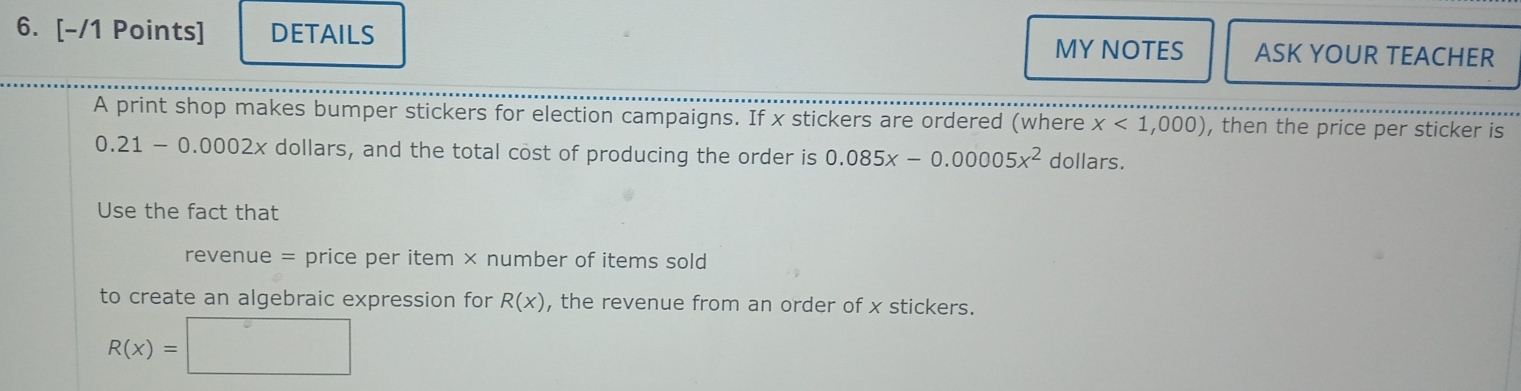 DETAILS MY NOTES ASK YOUR TEACHER 
A print shop makes bumper stickers for election campaigns. If x stickers are ordered (where x<1,000) , then the price per sticker is
0.21 - 0.0002x dollars, and the total cost of producing the order is 0.085x-0.00005x^2 dollars. 
Use the fact that 
revenue = price per item × number of items sold 
to create an algebraic expression for R(x) , the revenue from an order of x stickers.
R(x)=□