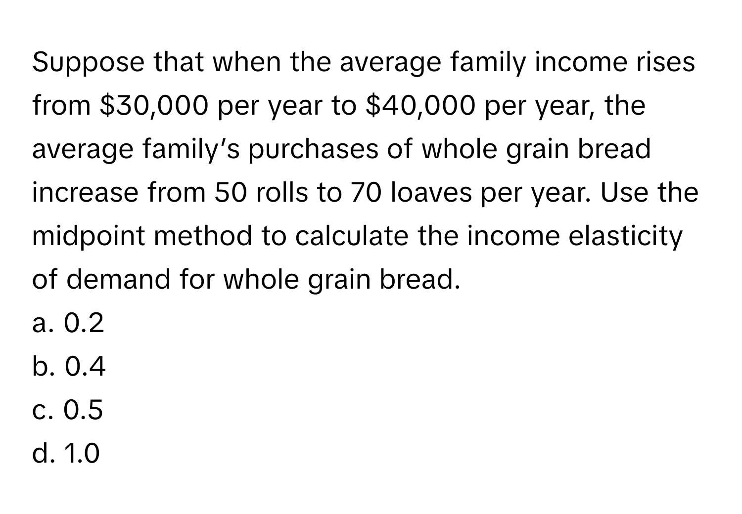 Suppose that when the average family income rises from $30,000 per year to $40,000 per year, the average family’s purchases of whole grain bread increase from 50 rolls to 70 loaves per year. Use the midpoint method to calculate the income elasticity of demand for whole grain bread.

a. 0.2
b. 0.4
c. 0.5
d. 1.0