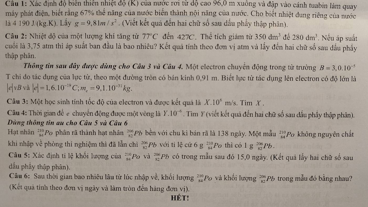 Xác định độ biên thiên nhiệt độ (K) của nước rơi từ độ cao 96,0 m xuông và đập vào cánh tuabin làm quay
máy phát điện, biết rằng 67% thế năng của nước biến thành nội năng của nước. Cho biết nhiệt dung riêng của nước
là 4 190 J/(kg.K). Lấy g=9,81m/s^2. (Viết kết quả đến hai chữ số sau dầu phầy thập phân).
Câu 2: Nhiệt độ của một lượng khí tăng từ 77°C đến 427C. Thể tích giảm từ 350dm^3 đé 280dm^3. Nếu áp suất
cuối là 3,75 atm thì áp suất ban đầu là bao nhiêu? Kết quả tính theo đơn vị atm và lấy đến hai chữ số sau dấu phầy
thập phân.
Thông tin sau đây được dùng cho Câu 3 và Câu 4. Một electron chuyền động trong từ trường B=3,0.10^(-5)
T chỉ do tác dụng của lực từ, theo một đường tròn có bán kính 0,91 m. Biết lực từ tác dụng lên electron có độ lớn là
|e|vE 3 và |e|=1,6.10^(-19)C;m_e=9,1.10^(-31)kg.
Câu 3: Một học sinh tính tốc độ của electron và được kết quả là X.10^6m/s. Tìm X .
Câu 4: Thời gian để e chuyển động được một vòng là Y.10^(-6). Tìm Y (viết kết quả đến hai chữ số sau dấu phầy thập phân).
Dùng thông tin au cho Câu 5 và Câu 6
Hạt nhân beginarrayr 210 84endarray Po phân rã thành hạt nhân beginarrayr 206 82endarray Pb bền với chu kì bán rã là 138 ngày. Một mẫu beginarrayr 210 84endarray Po không nguyên chất
khi nhập về phòng thí nghiệm thì đã lẫn chì _(82)^(206)Pb với ti lệ cứ 6 g _(84)^(210)Po thì có 1 g _(82)^(206)Pb.
Câu 5: Xác định tỉ lệ khối lượng của _(84)^(210)P_O và _(82)^(206)Pb có trong mẫu sau đó 15,0 ngày. (Kết quả lấy hai chữ số sau
đấu phầy thập phân).
Câu 6: Sau thời gian bao nhiêu lâu từ lúc nhập về, khối lượng _(84)^(210)Po 6 và khối lượng _(82)^(206)Pb trong mẫu đó bằng nhau?
(Kết quả tính theo đơn vị ngày và làm tròn đến hàng đơn vị).
HÉT!