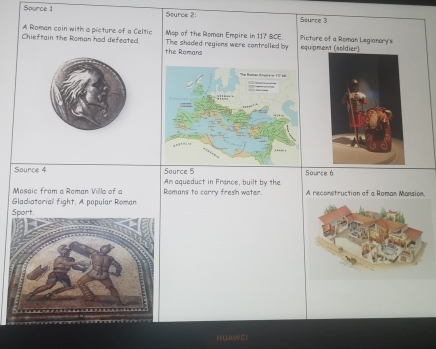 Source 1 Source 2: Sounce 3 
Map of the Roman Empire in 117 BCE. 
A Roman coin with a picture of a Celtic The shaded regions were cantrolled by equipment (soldier) Picture of a Roman Legionary's 
Chieftain the Roman had defeated. the Romans 
Source 4 Source 5 Source 6 
Mosaic from a Roman Villa of a Romans to carry fresih water. Am aqueduct in France, built by the A reconstruction of a Roman Mansion. 
Gladiatorial fight. A popular Roman 
Sport. 
HU