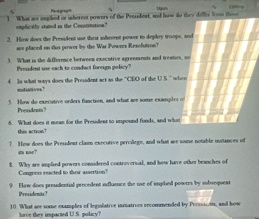 Paragraph Styles 
1. What are implied or inherent powers of the President, and how doose 
explicitly stated in the Constitution? 
2. How does the President use their inherent power to deploy troops 
are placed on this power by the War Powers Resolution? 
3 What is the difference between executive agreements and treaties 
President use each to conduct foreign policy? 
4 In what ways does the President act as the “CEO of the U.S.” wh 
mitiatives? 
5. How do executive orders function, and what are some examples 
Presidents? 
6. What does it mean for the President to impound funds, and what 
this action? 
7 How does the President claim executive privilege, and what are some notable instances of 
its use? 
8. Why are implied powers considered controversial, and how have other branches of 
Congress reacted to their assertion? 
9 How does presidential precedent influence the use of implied powers by subsequent 
Presidents? 
10. What are some examples of legislative initiatives recommended by Presidents, and how 
have they impacted U.S. policy?