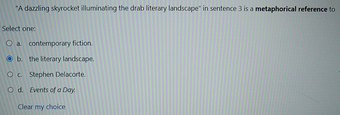 ''A dazzling skyrocket illuminating the drab literary landscape'' in sentence 3 is a metaphorical reference to
Select one:
a. contemporary fiction.
b. the literary landscape.
c. Stephen Delacorte.
d. Events of a Day.
Clear my choice