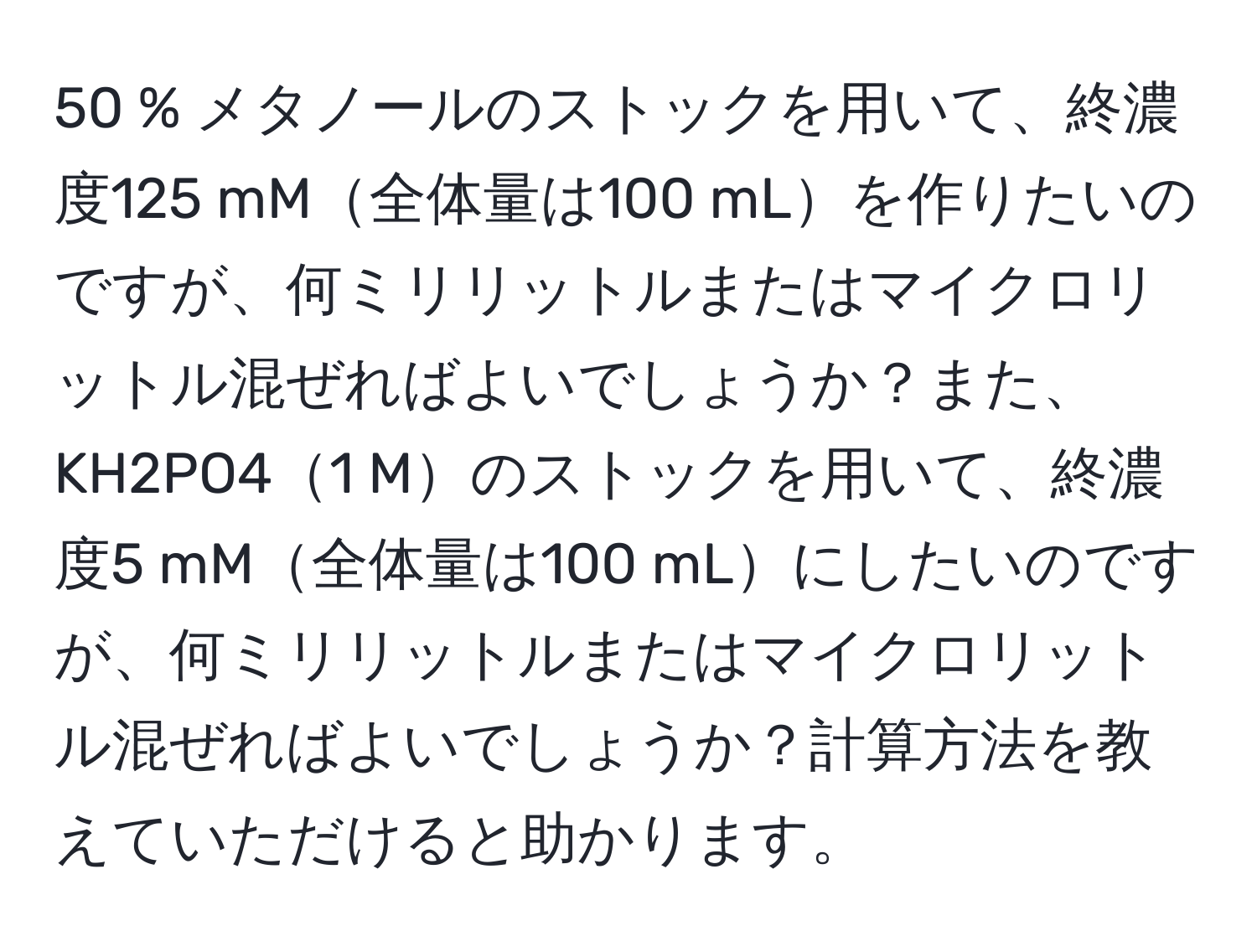 50 % メタノールのストックを用いて、終濃度125 mM全体量は100 mLを作りたいのですが、何ミリリットルまたはマイクロリットル混ぜればよいでしょうか？また、KH2PO41 Mのストックを用いて、終濃度5 mM全体量は100 mLにしたいのですが、何ミリリットルまたはマイクロリットル混ぜればよいでしょうか？計算方法を教えていただけると助かります。