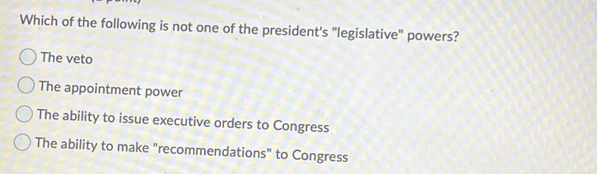 Which of the following is not one of the president's "legislative" powers?
The veto
The appointment power
The ability to issue executive orders to Congress
The ability to make "recommendations" to Congress