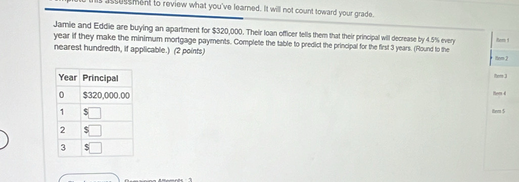 assessment to review what you've learned. It will not count toward your grade.
Jamie and Eddie are buying an apartment for $320,000. Their loan officer tells them that their principal will decrease by 4.5% every
year if they make the minimum mortgage payments. Complete the table to predict the principal for the first 3 years. (Round to the Item 1
nearest hundredth, if applicable.) (2 points)
Item 2
Itern 3
Item 4
Itern 5