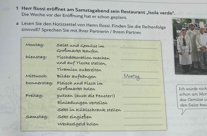 Herr Rossi eröffnet am Samstagabend sein Restaurant „Isola verde“. 
Die Woche vor der Eröffnung hat er schon geplant. 
a Lesen Sie den Notizzettel von Herrn Rossi. Finden Sie die Reihenfolge 
sinnvoll? Sprechen Sie mit Ihrer Partnerin / Ihrem Partner. 
_ 
Montag: S al 
stag: Tischo korat 

_ 
un 

zuber 
_ 
_ 
Mittwoch: 
Donnerstag: sch und Fisch im_ 
t holen 
Ich würde nich 
Freitag: (auch die Fenster!) _schon am Mon 
das Gemüse u 
v erteilen _ 
den Salat kau 
Ilschrank stellen_ 
en 
_ 
holen 
_