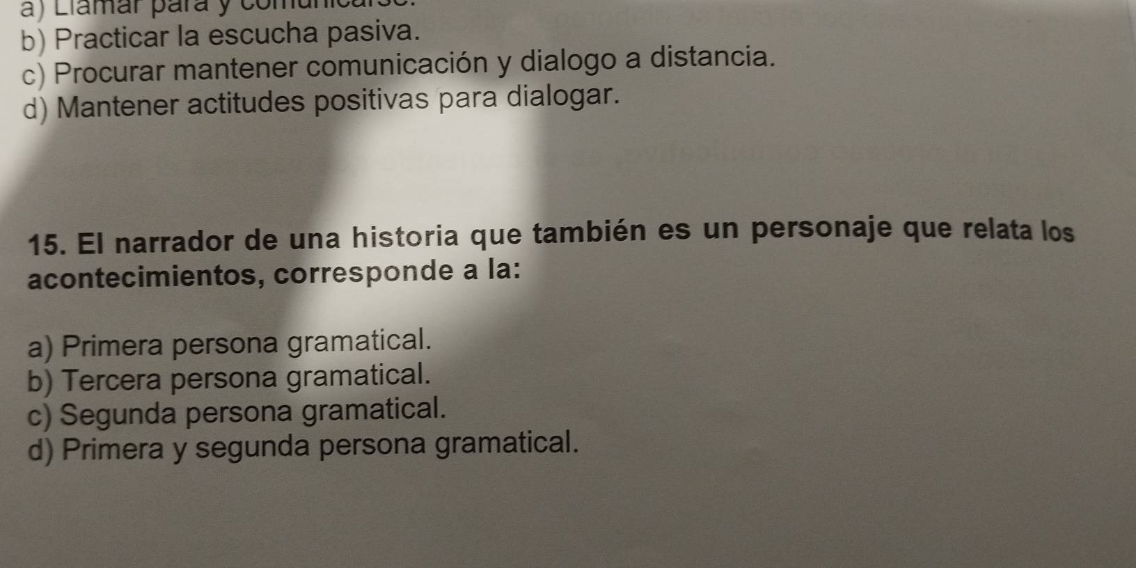 a) Llamár pará y comur
b) Practicar la escucha pasiva.
c) Procurar mantener comunicación y dialogo a distancia.
d) Mantener actitudes positivas para dialogar.
15. El narrador de una historia que también es un personaje que relata los
acontecimientos, corresponde a la:
a) Primera persona gramatical.
b) Tercera persona gramatical.
c) Segunda persona gramatical.
d) Primera y segunda persona gramatical.