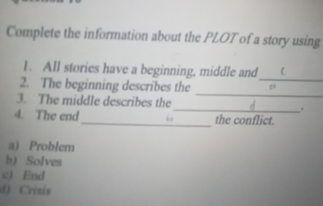 Complete the information about the PLOT of a story using
_
1. All stories have a beginning, middle and
_
2. The beginning describes the
_
3. The middle describes the
4. The end _the conflict.
a) Problem
b) Solves
c) End
d) Crisis