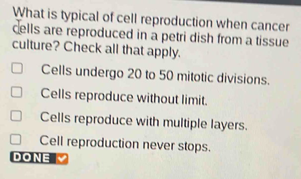 What is typical of cell reproduction when cancer
cells are reproduced in a petri dish from a tissue
culture? Check all that apply.
Cells undergo 20 to 50 mitotic divisions.
Cells reproduce without limit.
Cells reproduce with multiple layers.
Cell reproduction never stops.
DONE