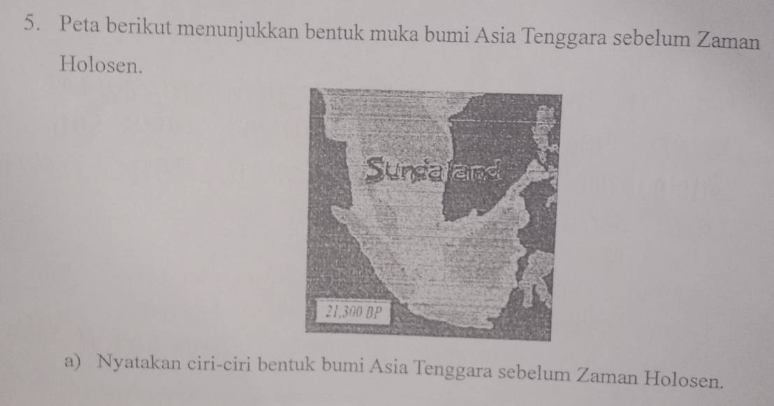 Peta berikut menunjukkan bentuk muka bumi Asia Tenggara sebelum Zaman 
Holosen. 
a) Nyatakan ciri-ciri bentuk bumi Asia Tenggara sebelum Zaman Holosen.