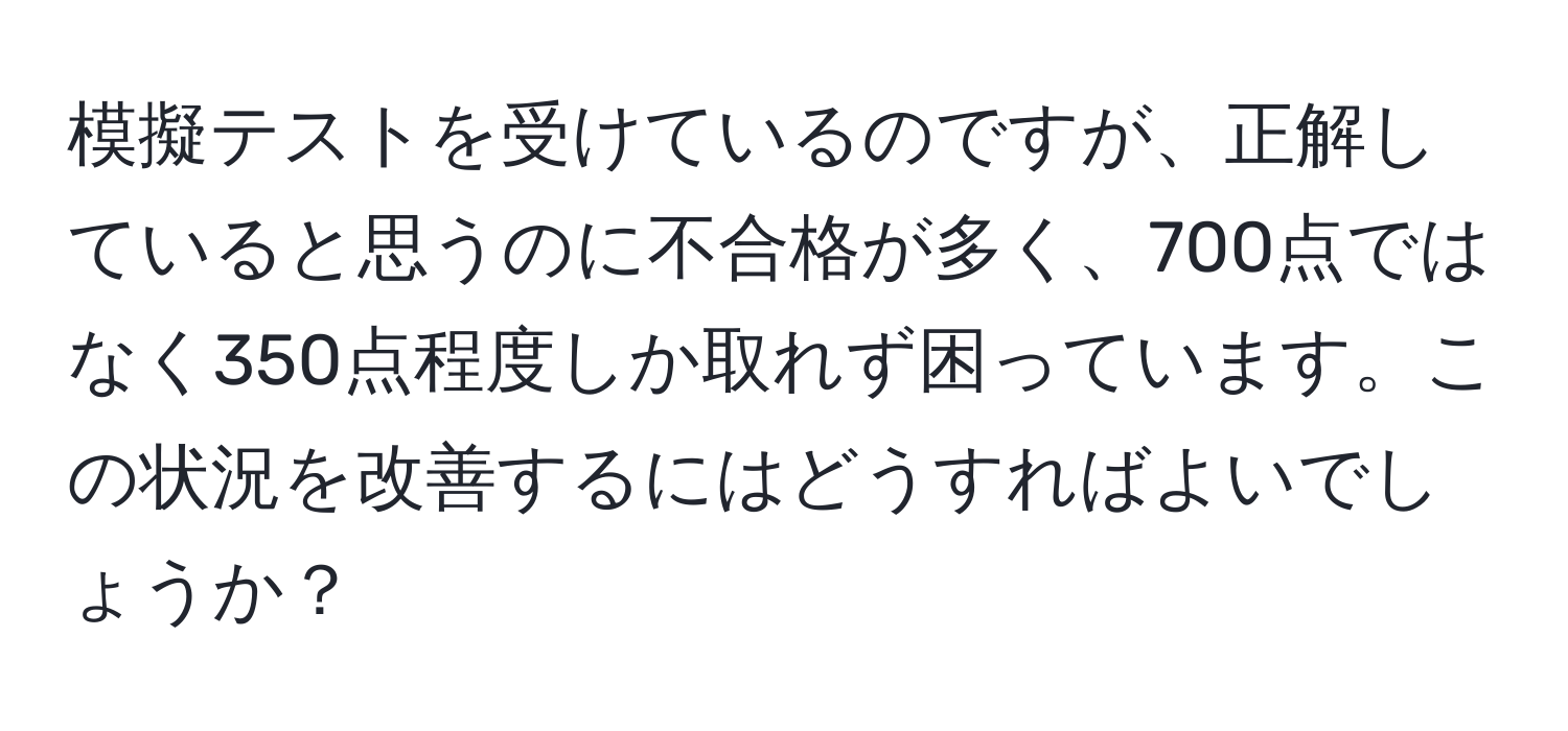 模擬テストを受けているのですが、正解していると思うのに不合格が多く、700点ではなく350点程度しか取れず困っています。この状況を改善するにはどうすればよいでしょうか？