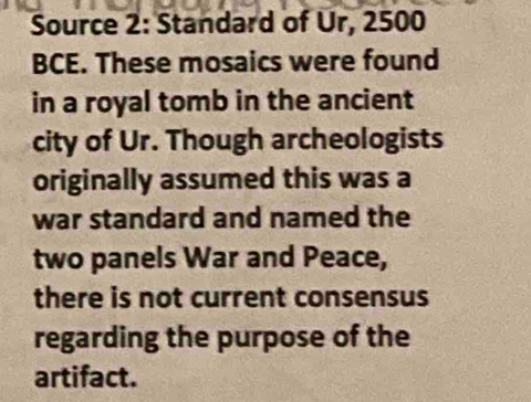 Source 2: Standard of Ur, 2500
BCE. These mosaics were found 
in a royal tomb in the ancient 
city of Ur. Though archeologists 
originally assumed this was a 
war standard and named the 
two panels War and Peace, 
there is not current consensus 
regarding the purpose of the 
artifact.