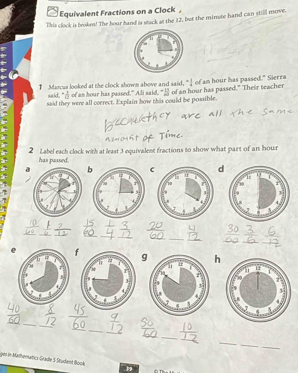 a Equivalent Fractions on a Clock 
This clock is broken! The hour hand is stuck at the 12, but the minute hand can still move. 
1 Marcus looked at the clock shown above and said, alpha  1/4  of an hour has passed.” Sierra 
said, “  3/12  of an hour has passed.” Ali said, (  15/60  of an hour has passed.” Their teacher 
said they were all correct. Explain how this could be possible. 
2 Label each clock with at least 3 equivalent fractions to show what part of an hour
has passed. 
a 
C 
d 


_ 
_ 
_ 
__ 
_ 
__ 
__ 
_ 
_ 
_ 
_ 
e 
f 
gh 



_ 
_ 
_ 
_ 
_ 
_ 
_ 
_ 
_ 
_ 
_ 
_ 
_ 
ges in Mathematics Grade 5 Student Book 39