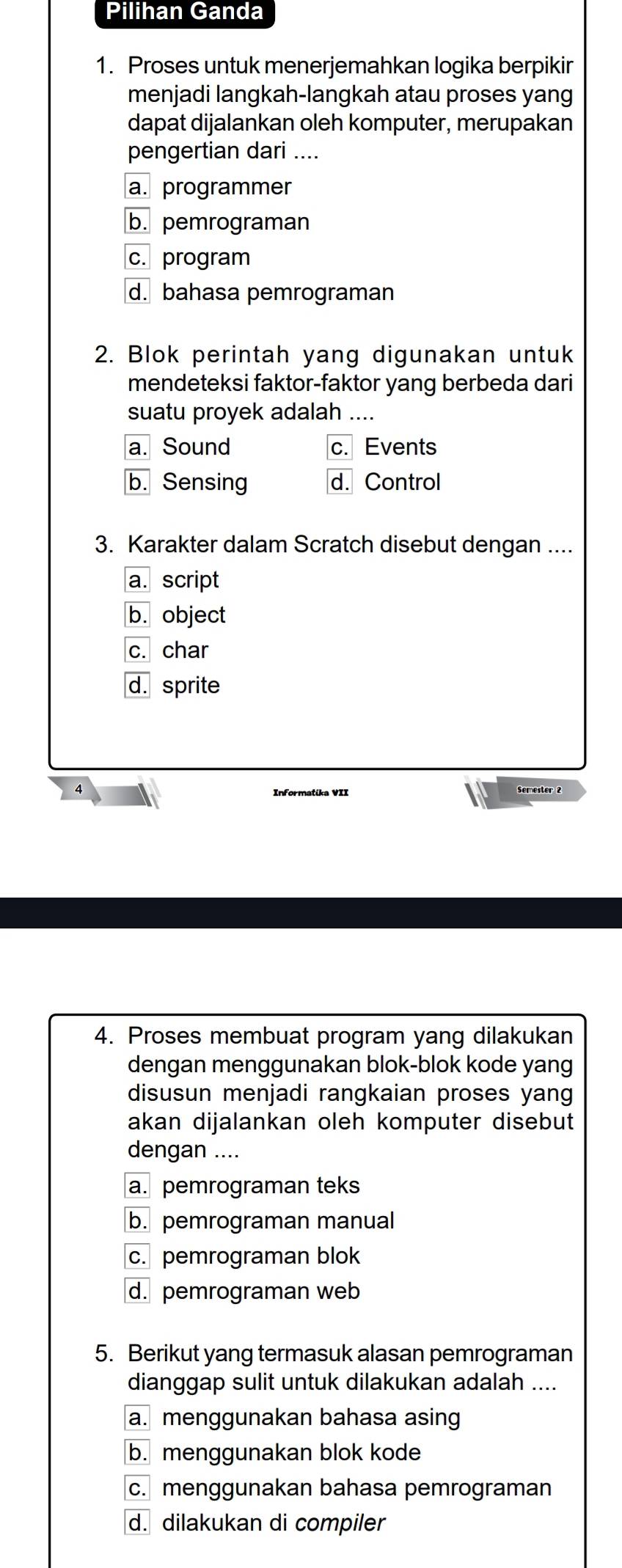 Pilihan Ganda
1. Proses untuk menerjemahkan logika berpikir
menjadi langkah-langkah atau proses yang
dapat dijalankan oleh komputer, merupakan
pengertian dari ....
a. programmer
b. pemrograman
c. program
d. bahasa pemrograman
2. Blok perintah yang digunakan untuk
mendeteksi faktor-faktor yang berbeda dari
suatu proyek adalah ....
a. Sound c. Events
b. Sensing d. Control
3. Karakter dalam Scratch disebut dengan ....
a. script
b. object
c. char
d. sprite
Informatika VII Semester 2
4. Proses membuat program yang dilakukan
dengan menggunakan blok-blok kode yang
disusun menjadi rangkaian proses yang
akan dijalankan oleh komputer disebut
dengan ....
a. pemrograman teks
b. pemrograman manual
c. pemrograman blok
d. pemrograman web
5. Berikut yang termasuk alasan pemrograman
dianggap sulit untuk dilakukan adalah ....
a. menggunakan bahasa asing
b. menggunakan blok kode
c. menggunakan bahasa pemrograman
d. dilakukan di compiler