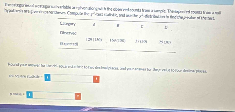 The categories of a categorical variable are given along with the observed counts from a sample. The expected counts from a null 
hypothesis are given in parentheses. Compute the x^2 -test statistic, and use the x^2 -distribution to find the p -value of the test. 
Category A B C D 
Observed
129 (150) 169 (150) 37 (30) 25 (30) 
(Expected) 
Round your answer for the chi-square statistic to two decimal places, and your answer for the p -value to four decimal places. 
chi-square statistic = i !
p-value = ǘ !