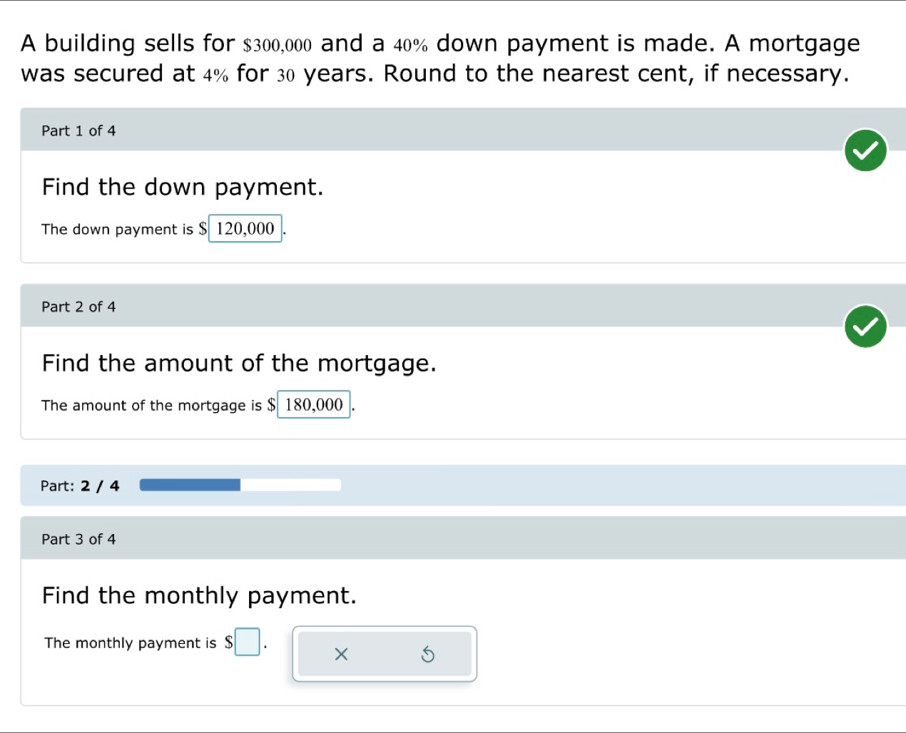 A building sells for $300,000 and a 40% down payment is made. A mortgage 
was secured at 4% for 30 years. Round to the nearest cent, if necessary. 
Part 1 of 4 
Find the down payment. 
The down payment is $ 120,000
Part 2 of 4 
Find the amount of the mortgage. 
The amount of the mortgage is $ 180,000
Part: 2 / 4 
Part 3 of 4 
Find the monthly payment. 
The monthly payment is $ □
×