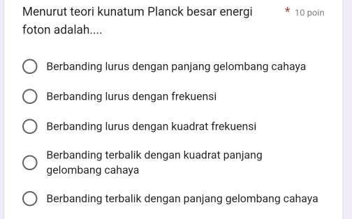 Menurut teori kunatum Planck besar energi 10 poin
foton adalah....
Berbanding lurus dengan panjang gelombang cahaya
Berbanding lurus dengan frekuensi
Berbanding lurus dengan kuadrat frekuensi
Berbanding terbalik dengan kuadrat panjang
gelombang cahaya
Berbanding terbalik dengan panjang gelombang cahaya