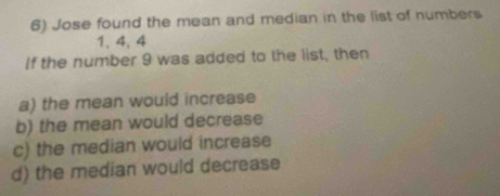 Jose found the mean and median in the list of numbers
1, 4, 4
If the number 9 was added to the list, then
a) the mean would increase
b) the mean would decrease
c) the median would increase
d) the median would decrease