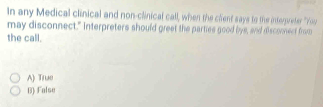 In any Medical clinical and non-clinical call, when the client says to the interpreter "You
may disconnect." Interpreters should greet the parties good bye, and disconnect from
the call.
A) True
B) False