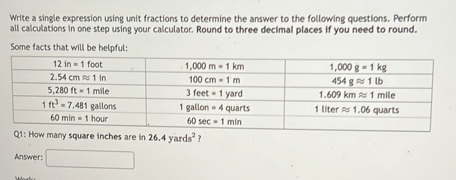 Write a single expression using unit fractions to determine the answer to the following questions. Perform
all calculations in one step using your calculator. Round to three decimal places if you need to round.
Some facts that will be helpful:
many square inches are in 26.4yards^2 ?
Answer: □