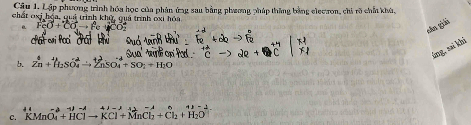 Lập phương trình hóa học của phản ứng sau bằng phương pháp thăng bằng electron, chi rõ chất khử, 
chất oxi hóa, quá trình khỳ, quá trình oxi hóa. 
a. FeO^(2-)+CO^(2-)to Fe+CO_2
nân giải 
.úng, sai khi 
b. Zn+ H₂SO↑ → ZnSO₄+ SO₂ + H₂O
c. KMnO_4+HClto KCl+MnCl_2+Cl_2+H_2O