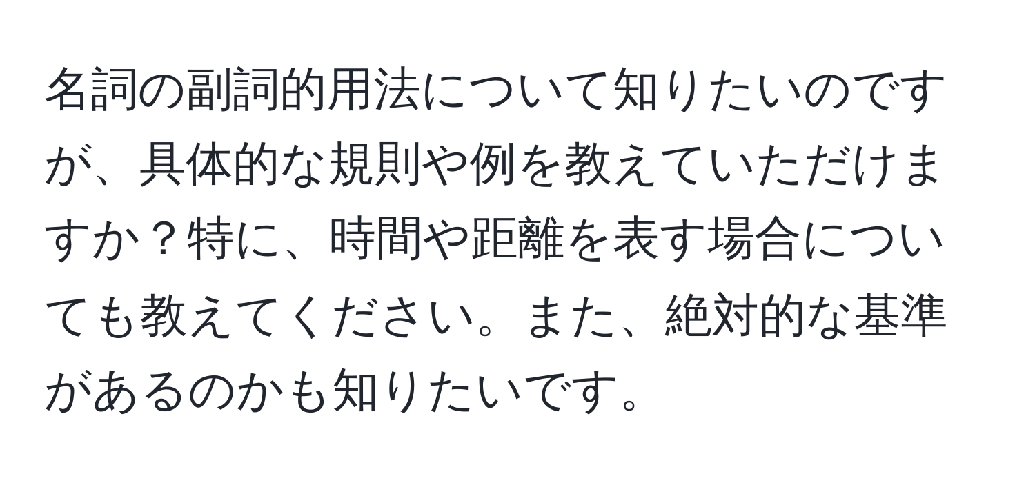 名詞の副詞的用法について知りたいのですが、具体的な規則や例を教えていただけますか？特に、時間や距離を表す場合についても教えてください。また、絶対的な基準があるのかも知りたいです。