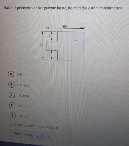 Hallar el perímetro de la siguiente figura, las medidas están en milímetros:
A 260 mm
B  180 mm
C 190 mm
D 200 mm
E 210 mm
Guardado por última vez 16:52:00
Filtro de preguntas (5)
