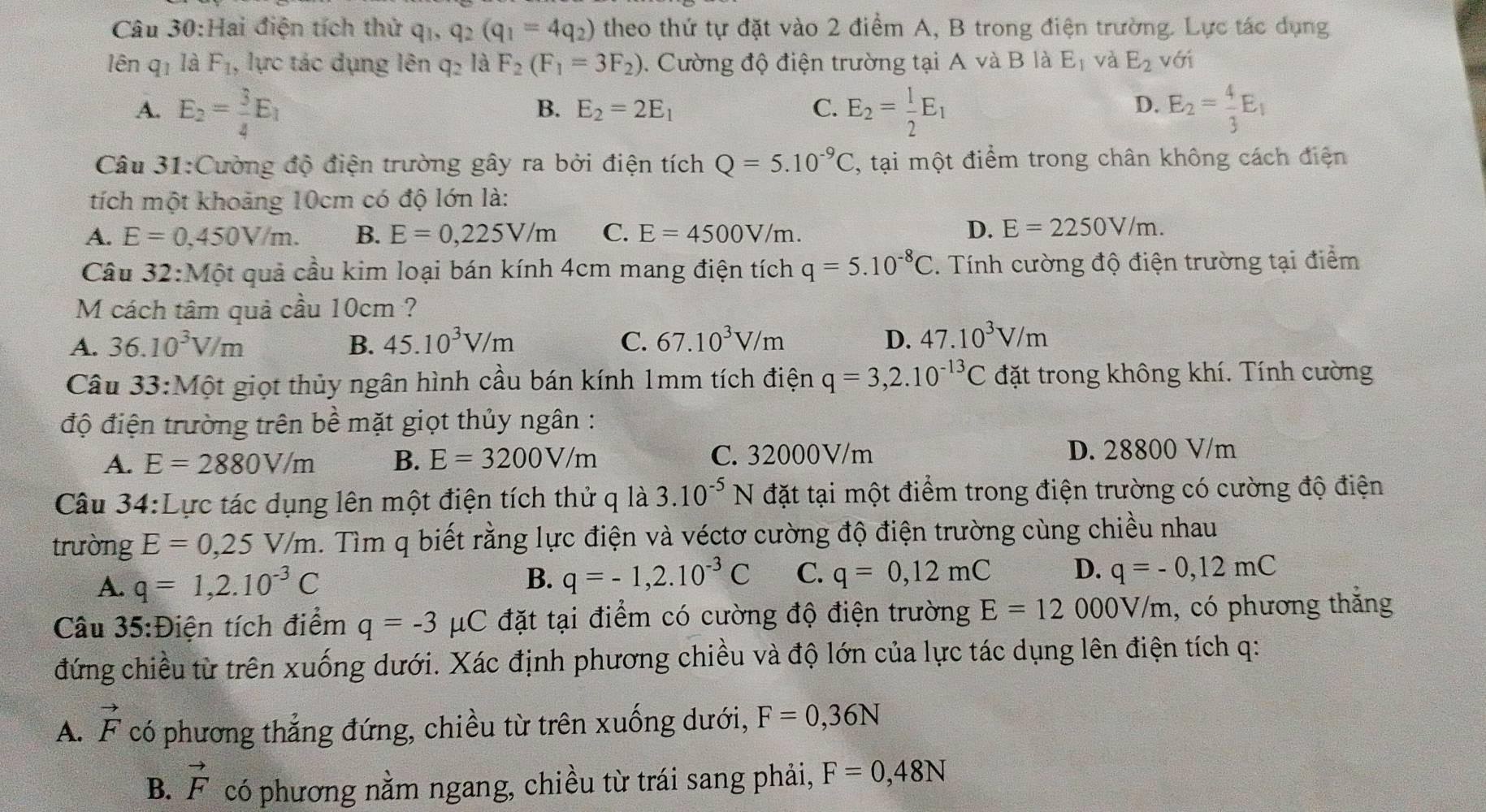 Hai điện tích thử q_1,q_2(q_1=4q_2) theo thứ tự đặt vào 2 điểm A, B trong điện trường. Lực tác dụng
lên q_1 là F_1 , lực tác dụng lên q_2 là F_2(F_1=3F_2). Cường độ điện trường tại A và B là E_1 và E_2 với
A. E_2= 3/4 E_1 E_2= 1/2 E_1 E_2= 4/3 E_1
B. E_2=2E_1 C. D.
Câu 31:Cường độ điện trường gây ra bởi điện tích Q=5.10^(-9)C , tại một điểm trong chân không cách điện
tích một khoảng 10cm có độ lớn là:
A. E=0,450V/m. B. E=0,225V/m C. E=4500V/m. D. E=2250V/m.
Câu 32:Một quả cầu kim loại bán kính 4cm mang điện tích q=5.10^(-8)C 1. Tính cường độ điện trường tại điểm
M cách tâm quả cầu 10cm ?
A. 36.10^3V/m B. 45.10^3V/m C. 67.10^3V/m D. 47.10^3V/m
Câu 33:Mhat Ot giọt thủy ngân hình cầu bán kính 1mm tích điện q=3,2.10^(-13)C đặt trong không khí. Tính cường
độ điện trường trên bề mặt giọt thủy ngân :
A. E=2880V/m B. E=3200V/m C. 32000V/m D. 28800 V/m
Câu 34:Lực tác dụng lên một điện tích thử q là 3.10^(-5)N đặt tại một điểm trong điện trường có cường độ điện
trường E=0,25V/m. Tìm q biết rằng lực điện và véctơ cường độ điện trường cùng chiều nhau
A. q=1,2.10^(-3)C
B. q=-1,2.10^(-3)C C. q=0,12mC D. q=-0,12mC
Câu 35:Điện tích điểm q=-3 μC đặt tại điểm có cường độ điện trường E=12000V/m , có phương thắng
đứng chiều từ trên xuống dưới. Xác định phương chiều và độ lớn của lực tác dụng lên điện tích q:
A. vector F có phương thẳng đứng, chiều từ trên xuống dưới, F=0,36N
B. vector F có phương nằm ngang, chiều từ trái sang phải, F=0,48N