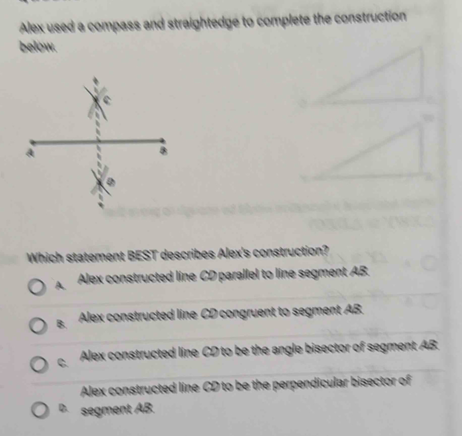 Alex used a compass and straightedge to complete the construction
below.
Which statement BEST describes Alex's construction?
A. Alex constructed line CD parallel to line segment AB.
B. Alex constructed line CD congruent to segment AB.
C Alex constructed line CD to be the angle bisector of segment AB.
Alex constructed line CD to be the perpendicular bisector of
D. segment AB.