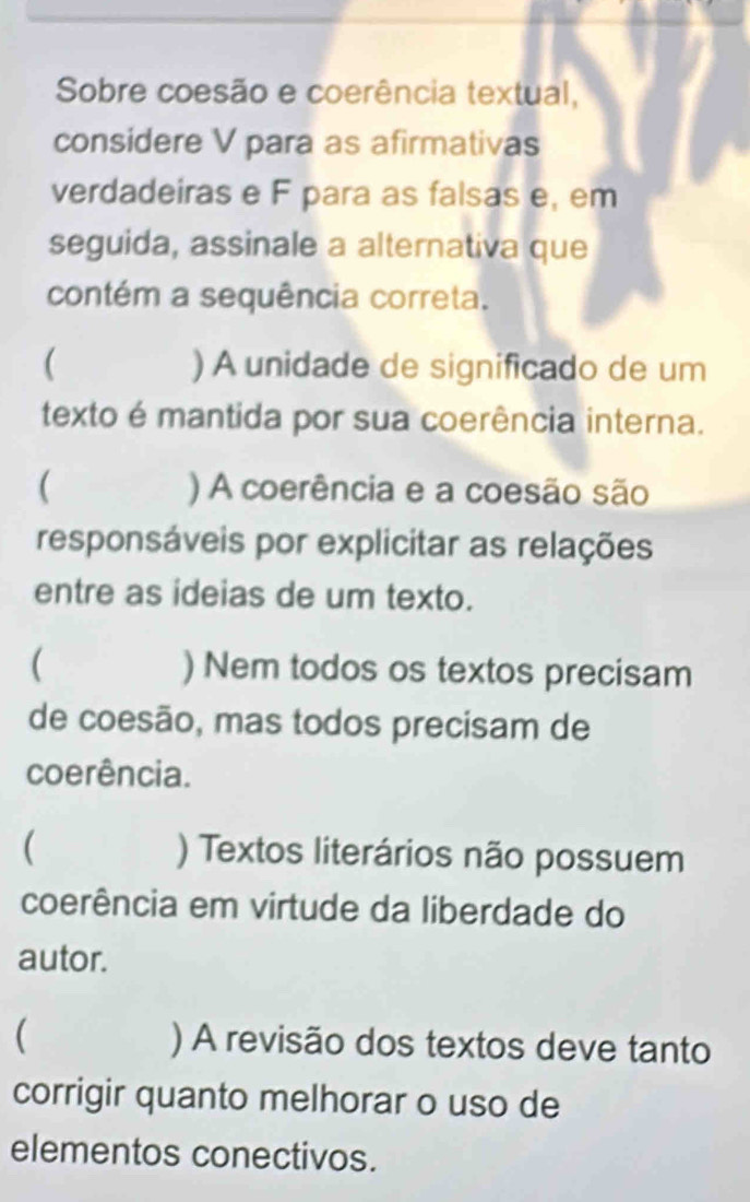 Sobre coesão e coerência textual,
considere V para as afirmativas
verdadeiras e F para as falsas e, em
seguida, assinale a alternativa que
contém a sequência correta.
( ) A unidade de significado de um
texto é mantida por sua coerência interna.
( ) A coerência e a coesão são
responsáveis por explicitar as relações
entre as ideias de um texto.
( ) Nem todos os textos precisam
de coesão, mas todos precisam de
coerência.
( ) Textos literários não possuem
coerência em virtude da liberdade do
autor.
 ) A revisão dos textos deve tanto
corrigir quanto melhorar o uso de
elementos conectivos.