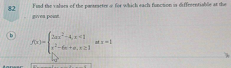 Find the values of the parameter a for which each function is differentiable at the 
given point. 
b f(x)=beginarrayl 2ax^2-4,x<1 x^2-6x+a,x≥ 1endarray. at x=1