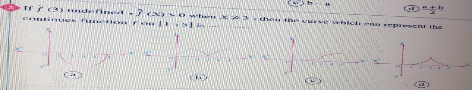 b-a
d  (a+b)/2 
If j (3) undefined f(X)>0 when x!= 3 , then the curve which can represent the
continues function f on [1,5] is
b
e”
d