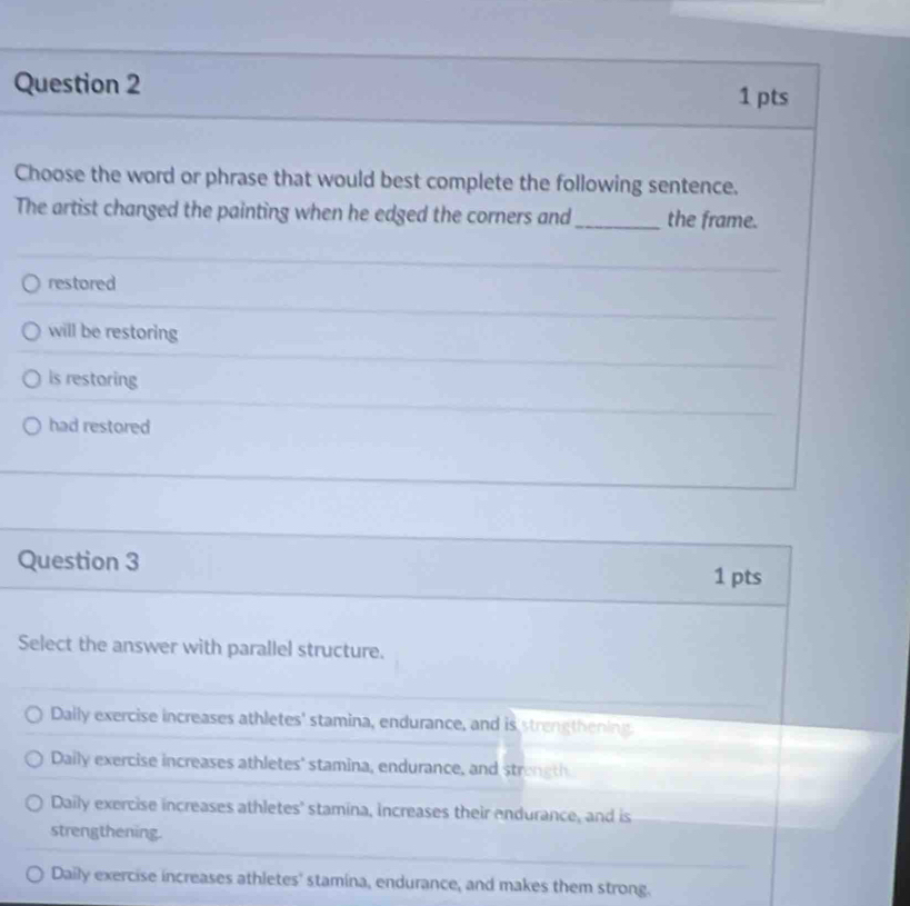 Choose the word or phrase that would best complete the following sentence.
The artist changed the painting when he edged the corners and_ the frame.
restored
will be restoring
is restoring
had restored
Question 3 1 pts
Select the answer with parallel structure.
Dally exercise increases athletes' stamina, endurance, and is strengthening.
Daily exercise increases athletes' stamina, endurance, and streneth
Daily exercise increases athletes' stamina, increases their endurance, and is
strengthening.
Daily exercise increases athletes' stamina, endurance, and makes them strong.
