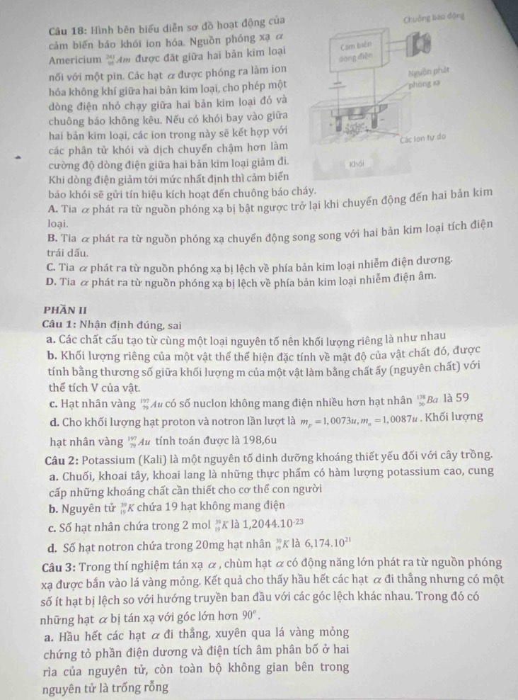 Hình bên biểu diễn sơ đồ hoạt động của
cảm biến bảo khói ion hóa. Nguồn phóng xạ ā
Americium 'Am được đặt giữa hai bản kim loại
nối với một pin. Các hạt & được phóng ra làm ion
hóa không khí giữa hai bản kim loại, cho phép một
dòng điện nhỏ chạy giữa hai bản kim loại đó và
chuông báo không kêu. Nếu có khói bay vào giữa
hai bản kim loại, các ion trong này sẽ kết hợp với
các phân tử khói và dịch chuyển chậm hơn làm
cường độ dòng điện giữa hai bản kim loại giảm đi. 
Khi dòng điện giảm tới mức nhất định thì cảm biến
báo khói sẽ gửi tín hiệu kích hoạt đến chuông báo cháy.
A. Tia & phát ra từ nguồn phóng xạ bị bật ngược trở lại khi chuyển động đến hai bản kim
loại.
B. Tia & phát ra từ nguồn phóng xạ chuyển động song song với hai bản kim loại tích điện
trái dấu.
C. Tia & phát ra từ nguồn phóng xạ bị lệch về phía bản kim loại nhiễm điện dương.
D. Tia & phát ra từ nguồn phóng xạ bị lệch về phía bản kim loại nhiễm điện âm
phần II
Câu 1: Nhận định đúng, sai
a. Các chất cấu tạo từ cùng một loại nguyên tố nên khối lượng riêng là như nhau
b. Khối lượng riêng của một vật thể thể hiện đặc tính về mật độ của vật chất đó, được
tính bằng thương số giữa khối lượng m của một vật làm bằng chất ấy (nguyên chất) với
thể tích V của vật.
c. Hạt nhân vàng ' Au có số nuclon không mang điện nhiều hơn hạt nhân '' Ba là 59
d. Cho khối lượng hạt proton và notron lần lượt là m_p=1,0073u,m_n=1,0087u. Khối lượng
hạt nhân vàng ' Au tính toán được là 198,6u
Câu 2: Potassium (Kali) là một nguyên tố dinh dưỡng khoáng thiết yếu đối với cây trồng.
a. Chuối, khoai tây, khoai lang là những thực phẩm có hàm lượng potassium cao, cung
cấp những khoáng chất cần thiết cho cơ thể con người
b. Nguyên tử #K chứa 19 hạt không mang điện
c. Số hạt nhân chứa trong 2 mol beginarrayr 39 19endarray K là 1,2044.10^(-23)
d. Số hạt notron chứa trong 20mg hạt nhân _(19)^(39)K là 6,174.10^(21)
Câu 3: Trong thí nghiệm tán xạ & , chùm hạt & có động năng lớn phát ra từ nguồn phóng
xạ được bắn vào lá vàng mỏng. Kết quả cho thấy hầu hết các hạt & đi thằng nhưng có một
số ít hạt bị lệch so với hướng truyền ban đầu với các góc lệch khác nhau. Trong đó có
những hạt & bị tán xạ với góc lớn hơn 90°.
a. Hầu hết các hạt α đi thẳng, xuyên qua lá vàng mỏng
chứng tỏ phần điện dương và điện tích âm phân bố ở hai
rìa của nguyên tử, còn toàn bộ không gian bên trong
nguyên tử là trống rỗng