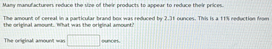 Many manufacturers reduce the size of their products to appear to reduce their prices. 
The amount of cereal in a particular brand box was reduced by 2.31 ounces. This is a 11% reduction from 
the original amount. What was the original amount? 
The original amount was □ ounces.