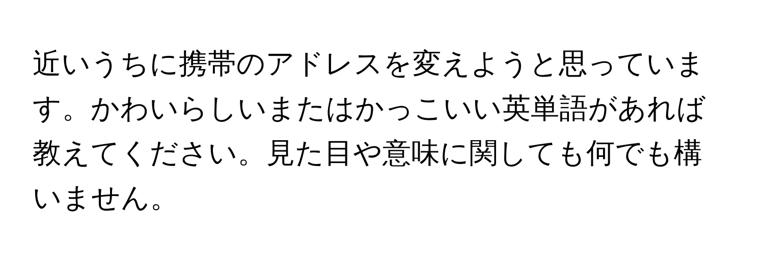 近いうちに携帯のアドレスを変えようと思っています。かわいらしいまたはかっこいい英単語があれば教えてください。見た目や意味に関しても何でも構いません。