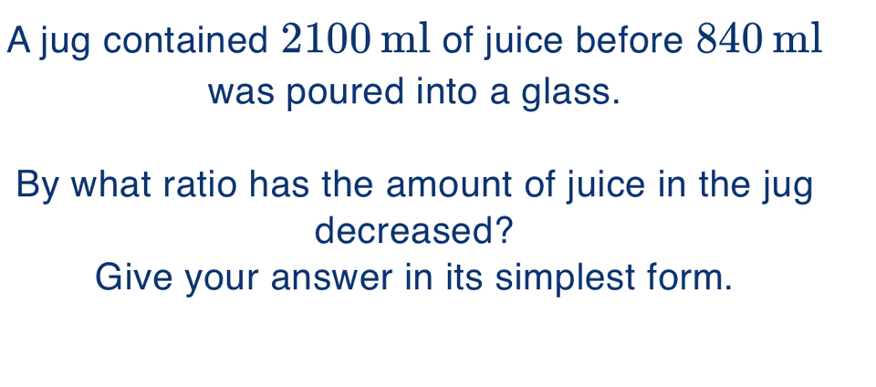 A jug contained 2100 ml of juice before 840 ml
was poured into a glass. 
By what ratio has the amount of juice in the jug 
decreased? 
Give your answer in its simplest form.