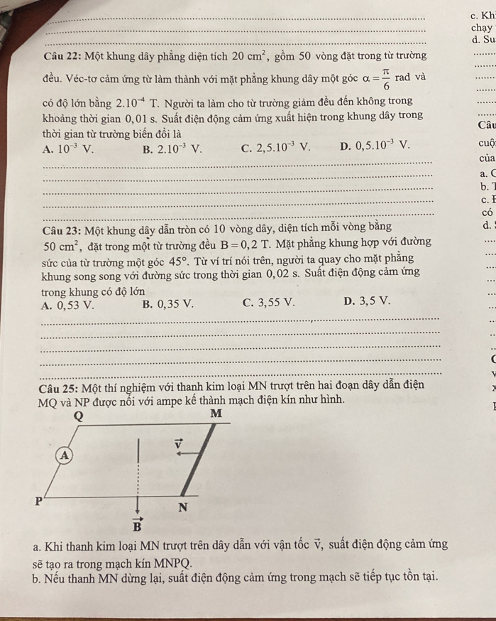 c. Kh
_
chạy
_
d. Su
_
Câu 22: Một khung dây phẳng diện tích 20cm^2 , gồm 50 vòng đặt trong từ trường
_
_
đều. Véc-tơ cảm ứng từ làm thành với mặt phẳng khung dây một góc alpha = π /6  rad và
_
có độ lớn bằng 2.10^(-4)T T. Người ta làm cho từ trường giảm đều đến không trong
_
khoảng thời gian 0,01 s. Suất điện động cảm ứng xuất hiện trong khung dây trong Câu
thời gian từ trường biến đồi là
A. 10^(-3)V. B. 2.10^(-3)V. C. 2,5.10^(-3)V. D. 0,5.10^(-3)V. cuộ
_
của
_
a. C
_
b. 7
_
c. I
_
có
Câu 23: Một khung dây dẫn tròn có 10 vòng dây, diện tích mỗi vòng bằng
d.
50cm^2 , đặt trong một từ trường đều B=0,2T. Mặt phẳng khung hợp với đường
sức của từ trường một góc 45° T. Từ ví trí nói trên, người ta quay cho mặt phẳng
khung song song với đường sức trong thời gian 0,02 s. Suất điện động cảm ứng
trong khung có độ lớn
_
A. 0, 53 V. B. 0,35 V. C. 3,55 V. D. 3, 5 V.
_
_
_
_
Câu 25: Một thí nghiệm với thanh kim loại MN trượt trên hai đoạn dây dẫn điện
MQ và NP được nổi với ampe kế thành mạch điện kín như hình.
a. Khi thanh kim loại MN trượt trên dây dẫn với vận tốc v, suất điện động cảm ứng
sẽ tạo ra trong mạch kín MNPQ.
b. Nếu thanh MN dừng lại, suất điện động cảm ứng trong mạch sẽ tiếp tục tồn tại.