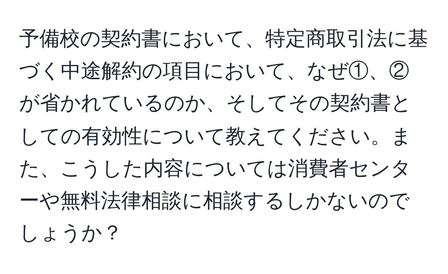 予備校の契約書において、特定商取引法に基づく中途解約の項目において、なぜ①、②が省かれているのか、そしてその契約書としての有効性について教えてください。また、こうした内容については消費者センターや無料法律相談に相談するしかないのでしょうか？