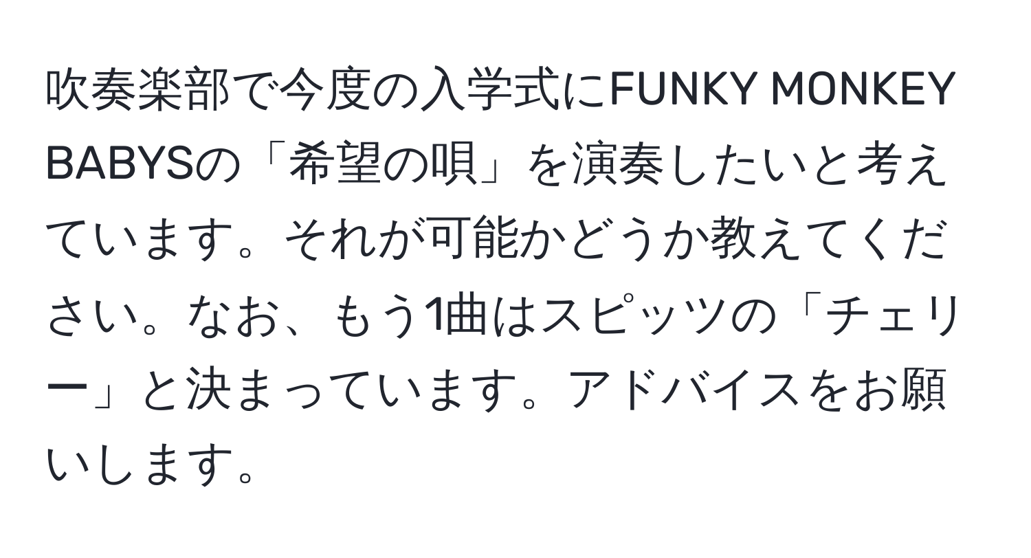 吹奏楽部で今度の入学式にFUNKY MONKEY BABYSの「希望の唄」を演奏したいと考えています。それが可能かどうか教えてください。なお、もう1曲はスピッツの「チェリー」と決まっています。アドバイスをお願いします。