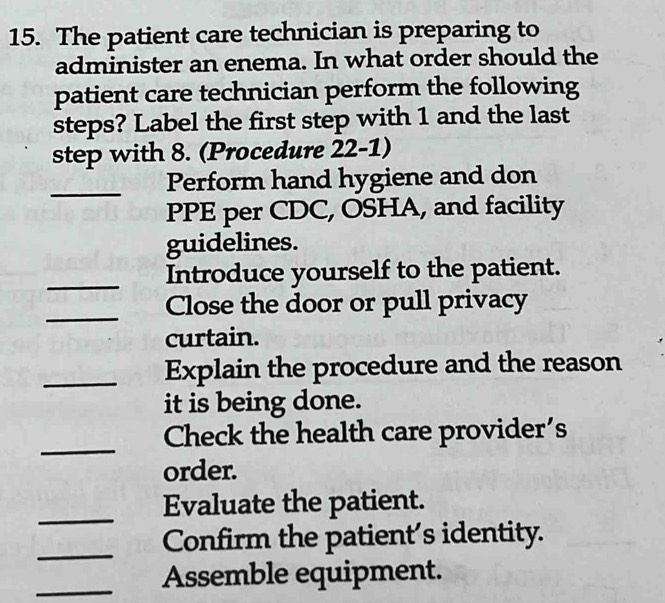 The patient care technician is preparing to 
administer an enema. In what order should the 
patient care technician perform the following 
steps? Label the first step with 1 and the last 
step with 8. (Procedure 22-1) 
_ 
Perform hand hygiene and don 
PPE per CDC, OSHA, and facility 
guidelines. 
_ 
Introduce yourself to the patient. 
_ 
Close the door or pull privacy 
curtain. 
_Explain the procedure and the reason 
it is being done. 
_ 
Check the health care provider's 
order. 
_ 
Evaluate the patient. 
_ 
Confirm the patient's identity. 
_Assemble equipment.