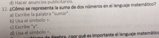 d) Hacer anuncios publicitarios.
12. ¿Cómo se representa la suma de dos números en el lenguaje matemático?
a) Escribe la palabra "sumar".
b) Usa el símbolo +.
c) Escribe ' y".
d) Usa el símbolo =.
a de áleebral 7 por qué es importante el lenguaje matemático